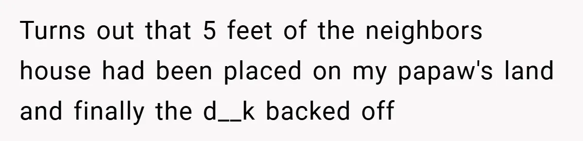 Turns out that 5 feet of the neighbors house had been placed on my papaw's land and finally the d__k backed off