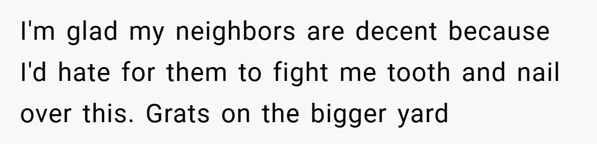 I'm glad my neighbors are decent because I'd hate for them to fight me tooth and nail over this. Grats on the bigger yard