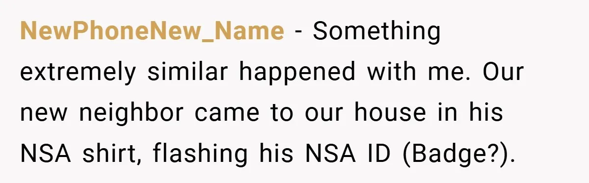 NewPhoneNew_Name − Something extremely similar happened with me. Our new neighbor came to our house in his NSA shirt, flashing his NSA ID (Badge?).