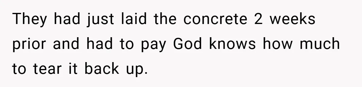 They had just laid the concrete 2 weeks prior and had to pay God knows how much to tear it back up.