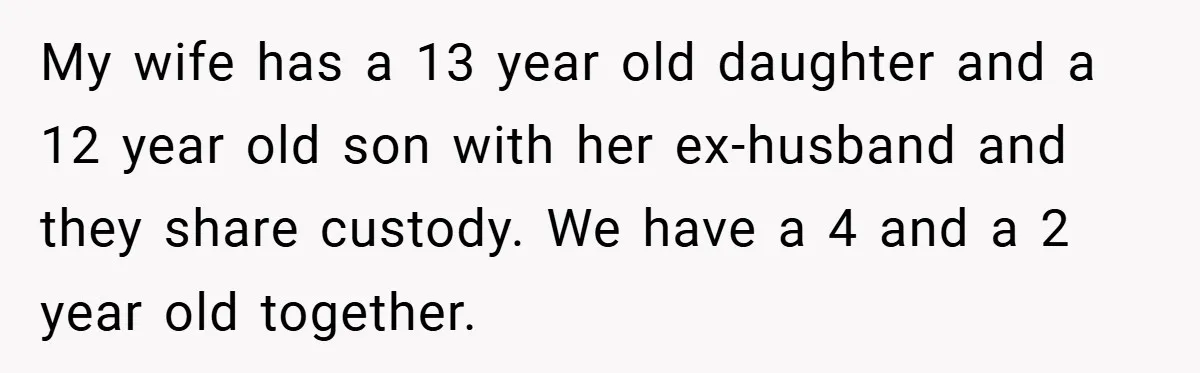 My wife has a 13 year old daughter and a 12 year old son with her ex-husband and they share custody. We have a 4 and a 2 year old...