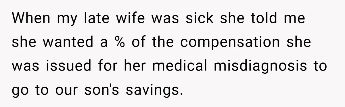 When my late wife was sick she told me she wanted a % of the compensation she was issued for her medical misdiagnosis to go to our son's savings.