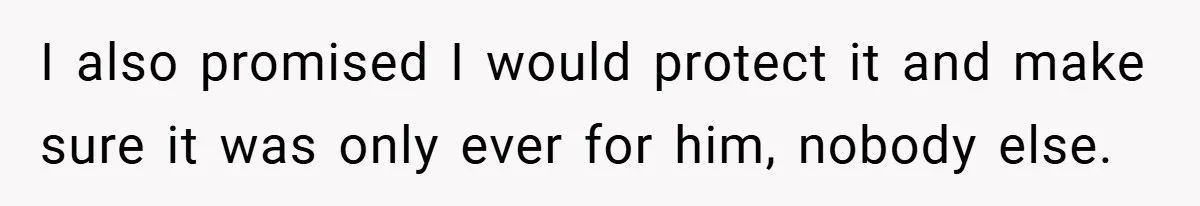 I also promised I would protect it and make sure it was only ever for him, nobody else.