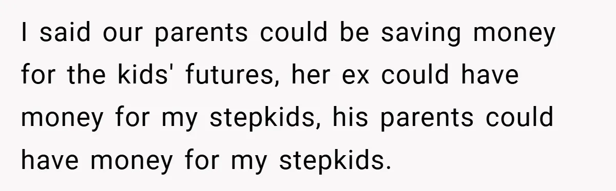 I said our parents could be saving money for the kids' futures, her ex could have money for my stepkids, his parents could have money for my stepkids.