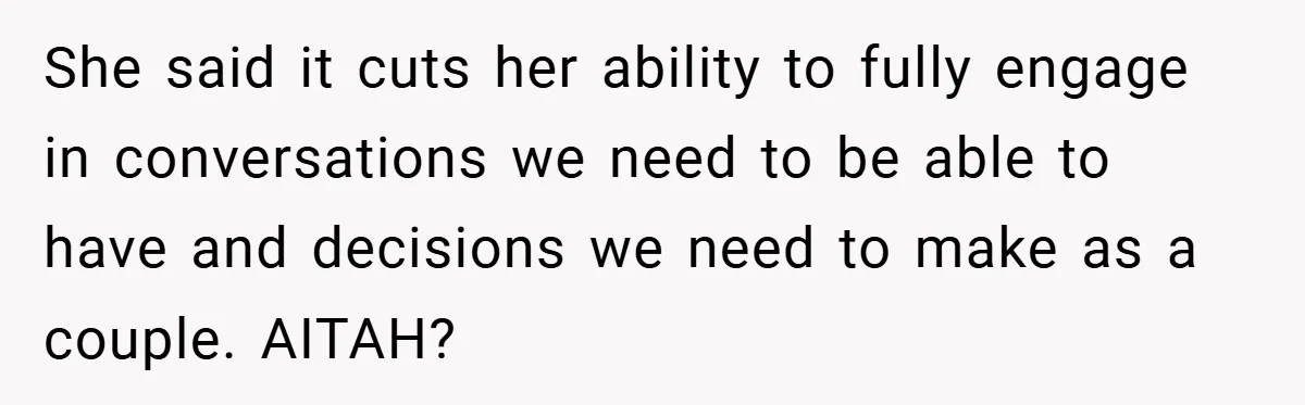 She said it cuts her ability to fully engage in conversations we need to be able to have and decisions we need to make as a couple. AITAH?