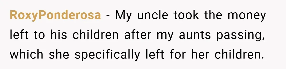 RoxyPonderosa − My uncle took the money left to his children after my aunts passing, which she specifically left for her children.