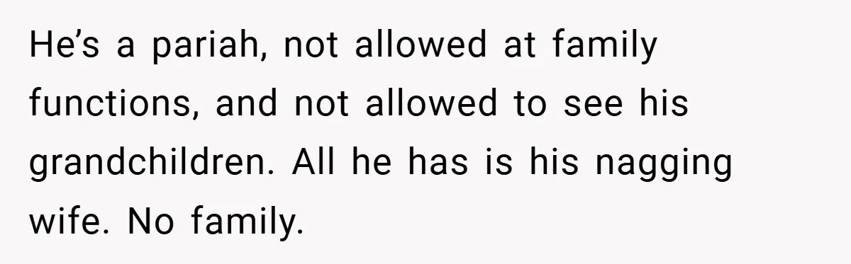 He’s a pariah, not allowed at family functions, and not allowed to see his grandchildren. All he has is his nagging wife. No family.