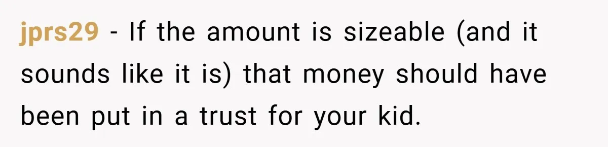 jprs29 − If the amount is sizeable (and it sounds like it is) that money should have been put in a trust for your kid.