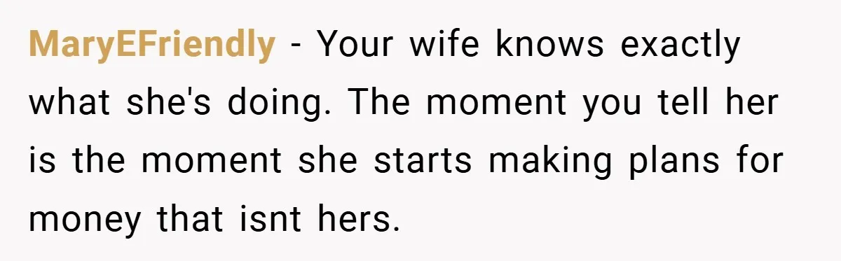 MaryEFriendly − Your wife knows exactly what she's doing. The moment you tell her is the moment she starts making plans for money that isnt hers.