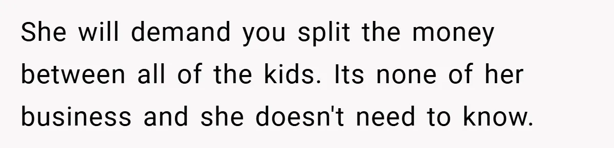 She will demand you split the money between all of the kids. Its none of her business and she doesn't need to know.