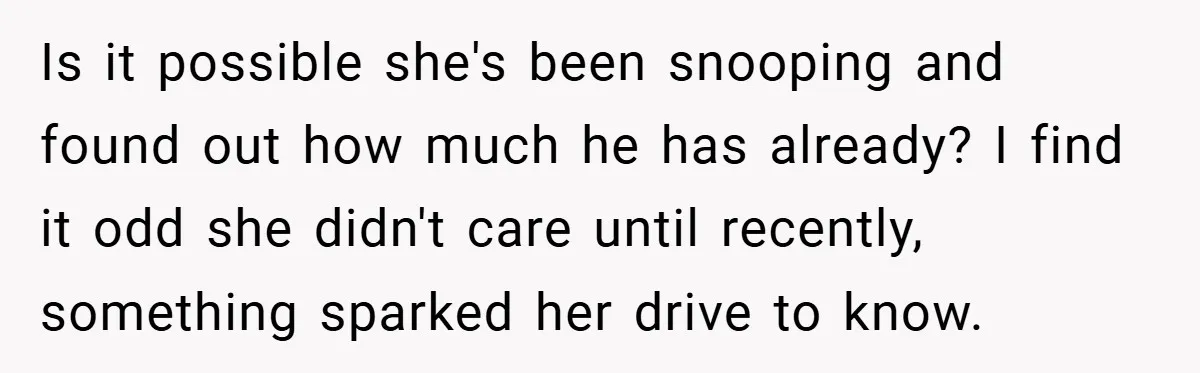Is it possible she's been snooping and found out how much he has already? I find it odd she didn't care until recently, something sparked her drive to know.