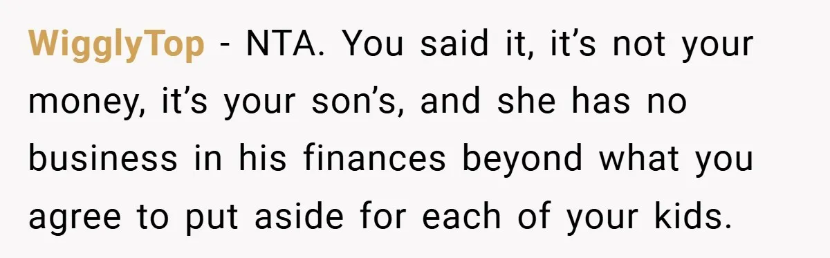 WigglyTop − NTA. You said it, it’s not your money, it’s your son’s, and she has no business in his finances beyond what you agree to put aside for each...