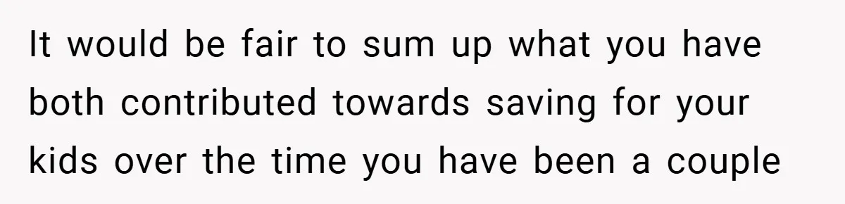 It would be fair to sum up what you have both contributed towards saving for your kids over the time you have been a couple