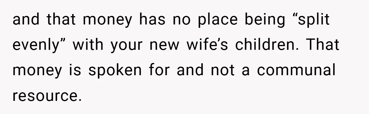 and that money has no place being “split evenly” with your new wife’s children. That money is spoken for and not a communal resource.