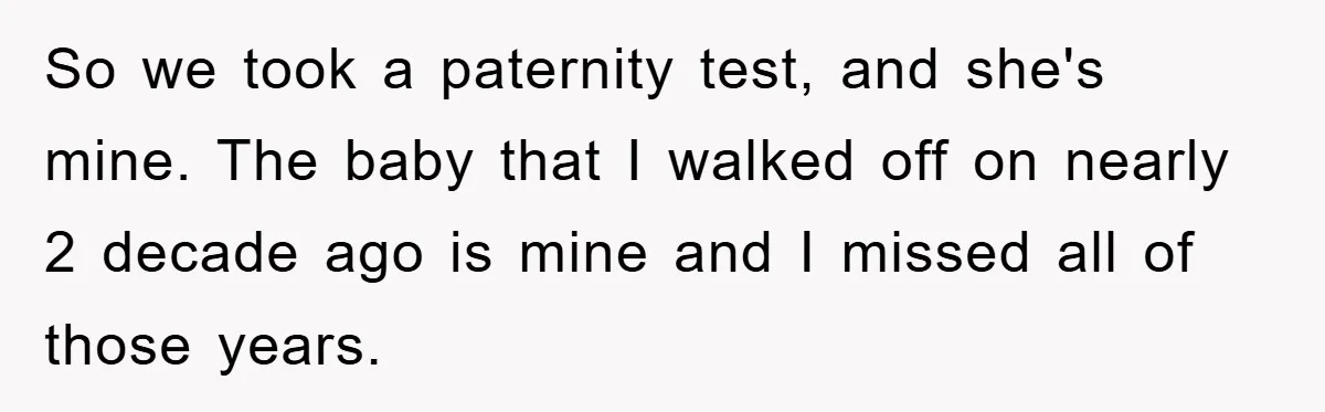 So we took a paternity test, and she's mine. The baby that I walked off on nearly 2 decade ago is mine and I missed all of those years.