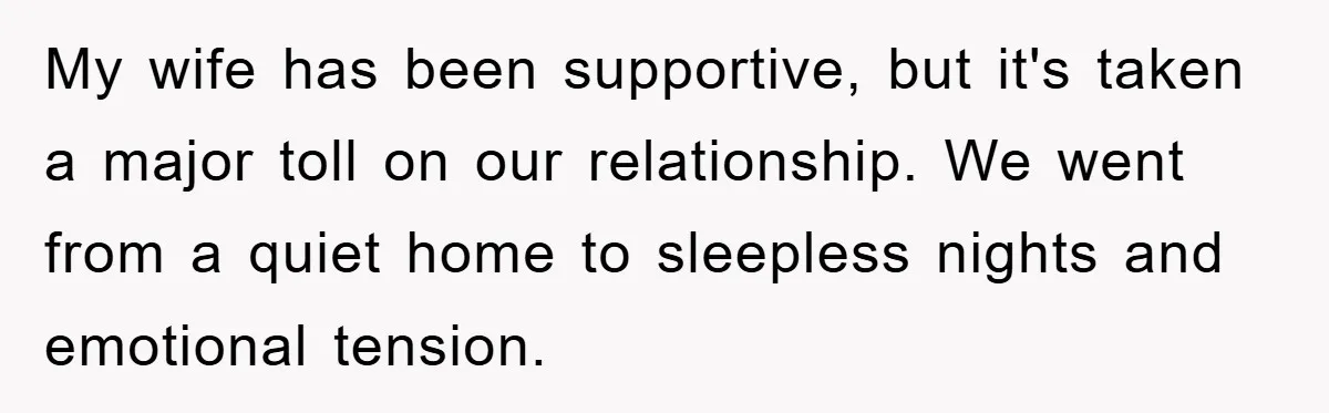 My wife has been supportive, but it's taken a major toll on our relationship. We went from a quiet home to sleepless nights and emotional tension.