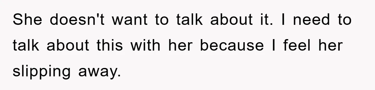 She doesn't want to talk about it. I need to talk about this with her because I feel her slipping away.