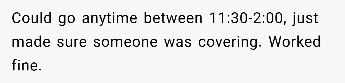 Could go anytime between 11:30-2:00, just made sure someone was covering. Worked fine.