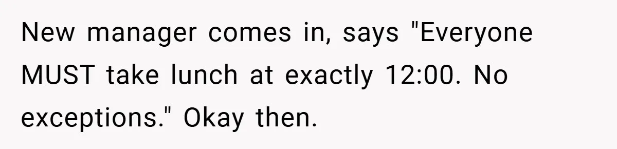 New manager comes in, says "Everyone MUST take lunch at exactly 12:00. No exceptions." Okay then.