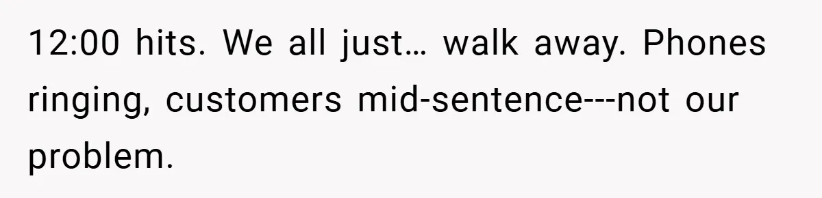 12:00 hits. We all just… walk away. Phones ringing, customers mid-sentence---not our problem.