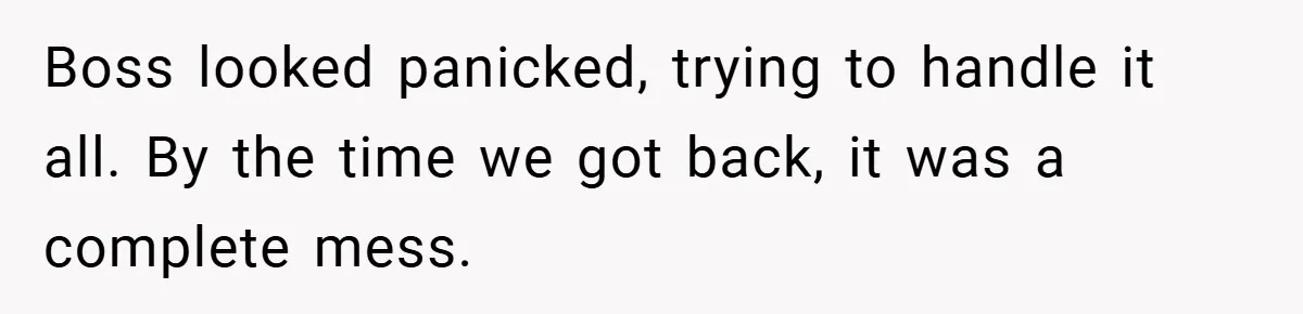 Boss looked panicked, trying to handle it all. By the time we got back, it was a complete mess.