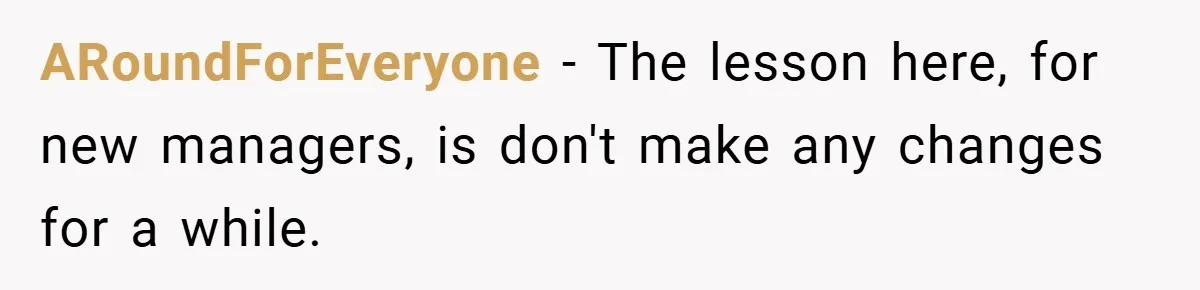 ARoundForEveryone − The lesson here, for new managers, is don't make any changes for a while.
