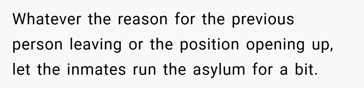 Whatever the reason for the previous person leaving or the position opening up, let the inmates run the asylum for a bit.