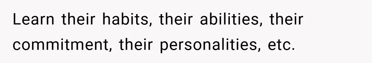 Learn their habits, their abilities, their commitment, their personalities, etc.