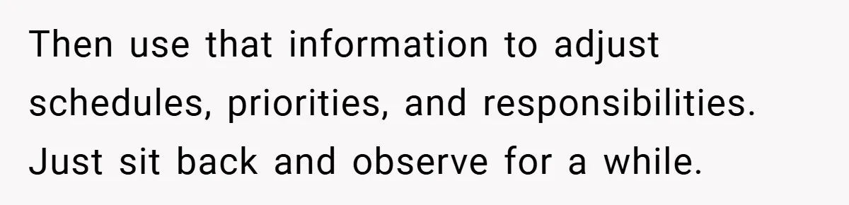 Then use that information to adjust schedules, priorities, and responsibilities. Just sit back and observe for a while.