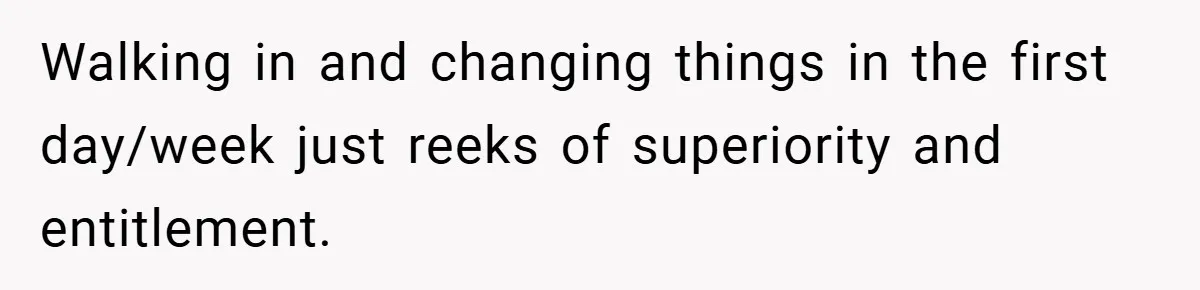 Walking in and changing things in the first day/week just reeks of superiority and entitlement.