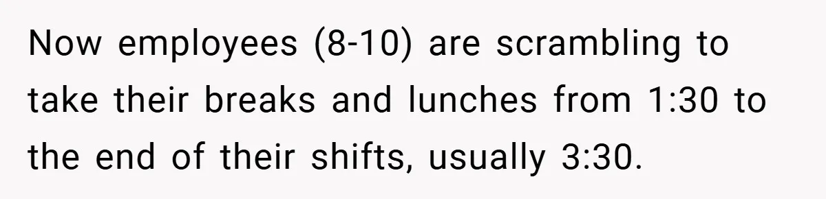 Now employees (8-10) are scrambling to take their breaks and lunches from 1:30 to the end of their shifts, usually 3:30.