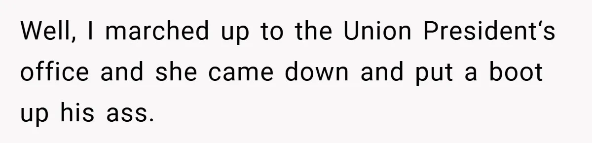 Well, I marched up to the Union President‘s office and she came down and put a boot up his ass.