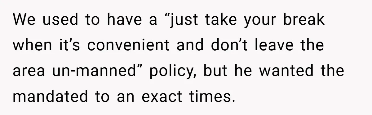 We used to have a “just take your break when it’s convenient and don’t leave the area un-manned” policy, but he wanted the mandated to an exact times.
