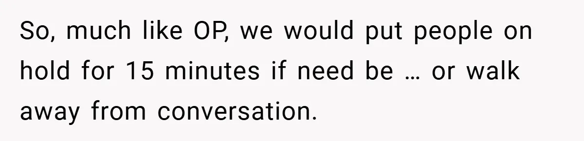 So, much like OP, we would put people on hold for 15 minutes if need be … or walk away from conversation.