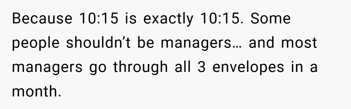 Because 10:15 is exactly 10:15. Some people shouldn’t be managers… and most managers go through all 3 envelopes in a month.