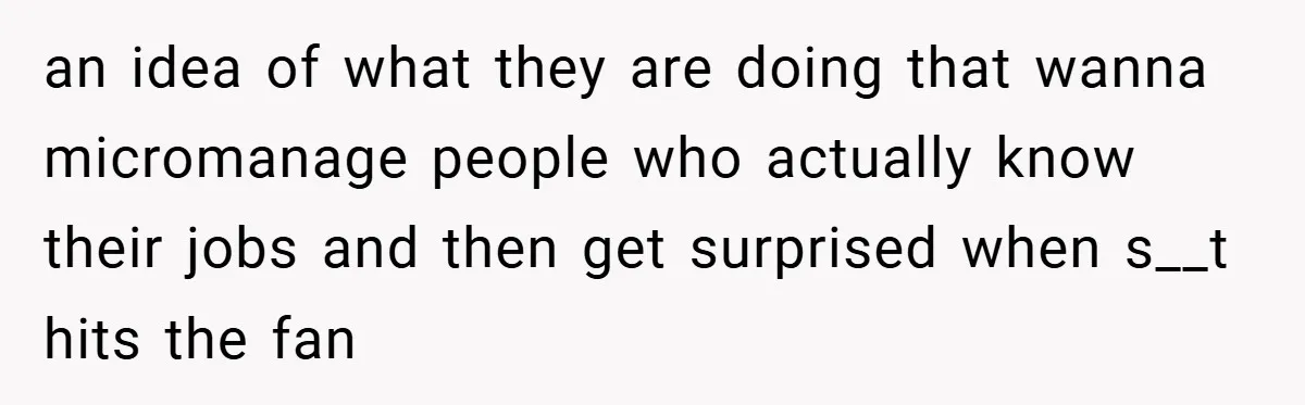 an idea of what they are doing that wanna micromanage people who actually know their jobs and then get surprised when s__t hits the fan