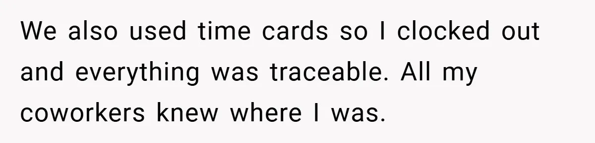 We also used time cards so I clocked out and everything was traceable. All my coworkers knew where I was.