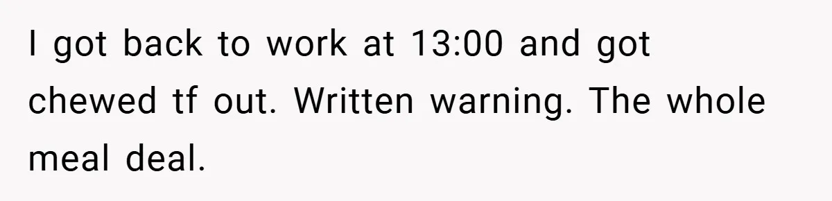 I got back to work at 13:00 and got chewed tf out. Written warning. The whole meal deal.