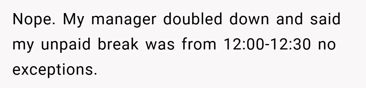 Nope. My manager doubled down and said my unpaid break was from 12:00-12:30 no exceptions.