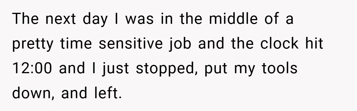 The next day I was in the middle of a pretty time sensitive job and the clock hit 12:00 and I just stopped, put my tools down, and left.
