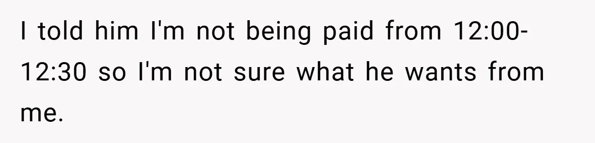 I told him I'm not being paid from 12:00-12:30 so I'm not sure what he wants from me.