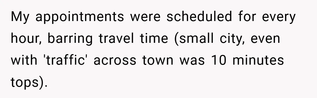 My appointments were scheduled for every hour, barring travel time (small city, even with 'traffic' across town was 10 minutes tops).