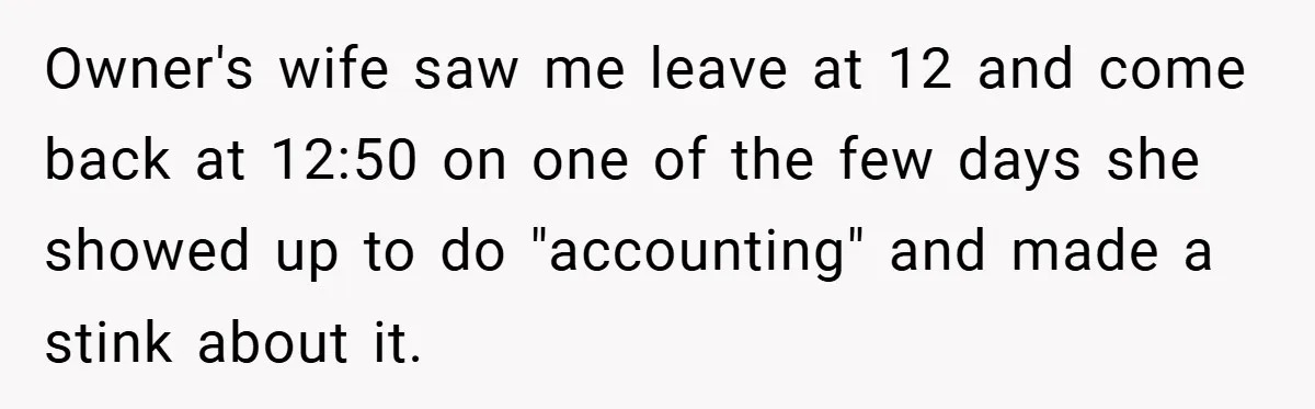 Owner's wife saw me leave at 12 and come back at 12:50 on one of the few days she showed up to do "accounting" and made a stink about it.
