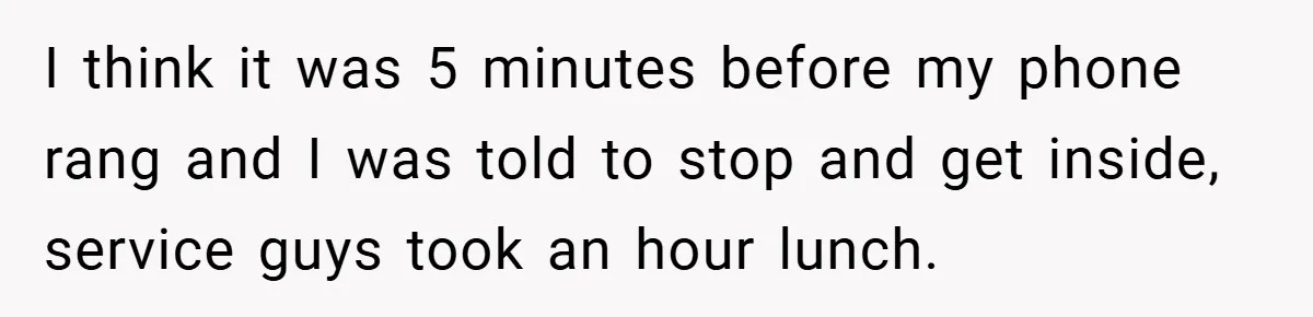 I think it was 5 minutes before my phone rang and I was told to stop and get inside, service guys took an hour lunch.