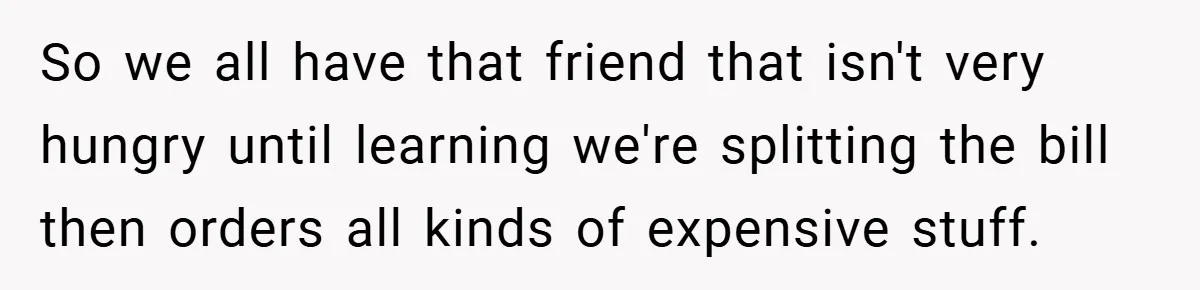 So we all have that friend that isn't very hungry until learning we're splitting the bill then orders all kinds of expensive stuff.