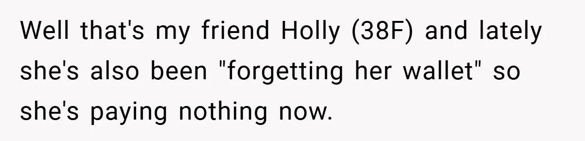 Well that's my friend Holly (38F) and lately she's also been "forgetting her wallet" so she's paying nothing now.
