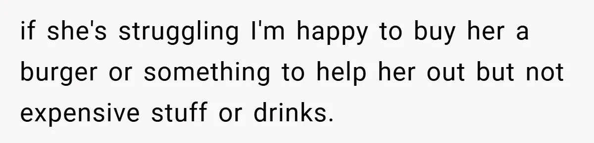 if she's struggling I'm happy to buy her a burger or something to help her out but not expensive stuff or drinks.