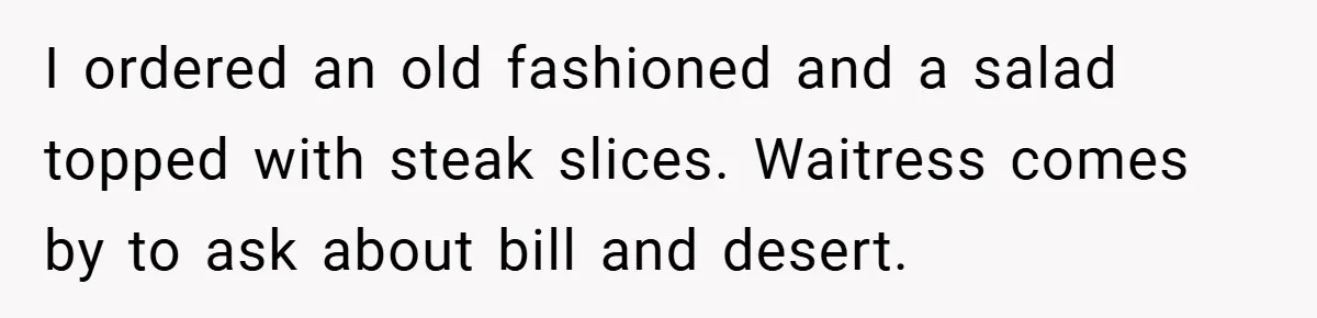 I ordered an old fashioned and a salad topped with steak slices. Waitress comes by to ask about bill and desert.
