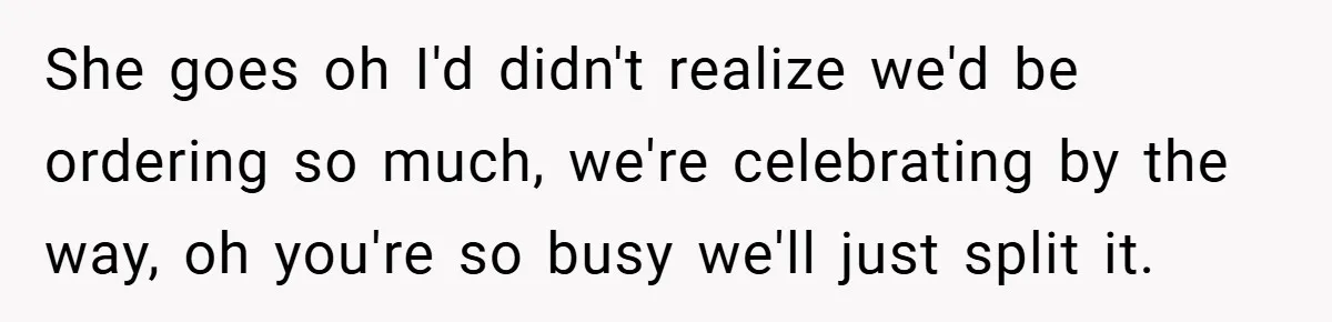 She goes oh I'd didn't realize we'd be ordering so much, we're celebrating by the way, oh you're so busy we'll just split it.