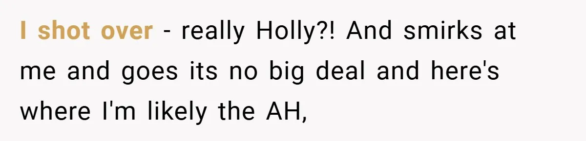 I shot over - really Holly?! And smirks at me and goes its no big deal and here's where I'm likely the AH,